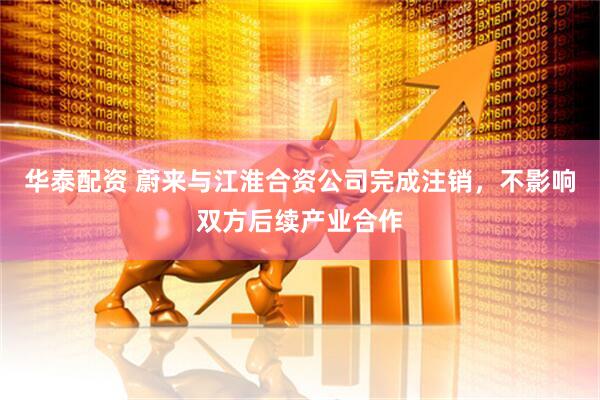 华泰配资 蔚来与江淮合资公司完成注销，不影响双方后续产业合作