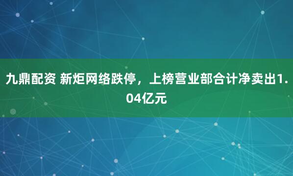 九鼎配资 新炬网络跌停，上榜营业部合计净卖出1.04亿元