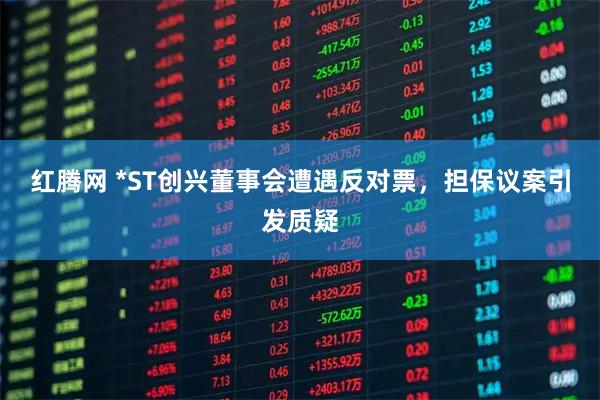 红腾网 *ST创兴董事会遭遇反对票，担保议案引发质疑