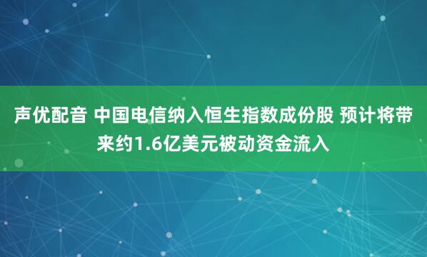 声优配音 中国电信纳入恒生指数成份股 预计将带来约1.6亿美元被动资金流入