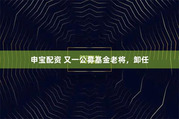 申宝配资 又一公募基金老将，卸任