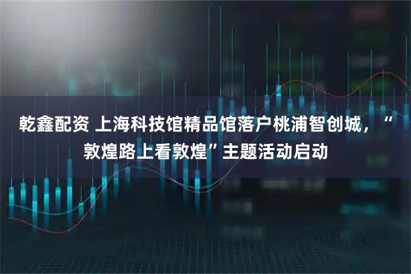 乾鑫配资 上海科技馆精品馆落户桃浦智创城，“敦煌路上看敦煌”主题活动启动