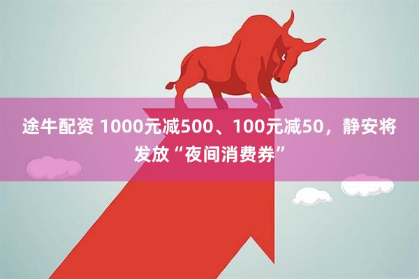 途牛配资 1000元减500、100元减50，静安将发放“夜间消费券”