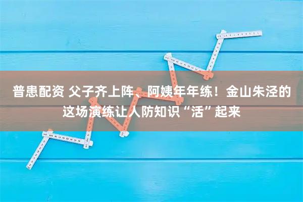 普患配资 父子齐上阵、阿姨年年练！金山朱泾的这场演练让人防知识“活”起来