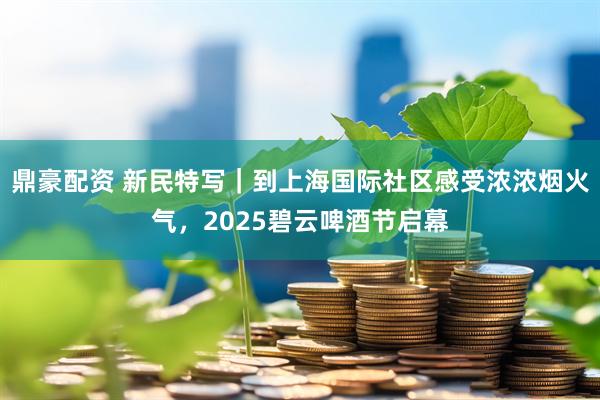 鼎豪配资 新民特写｜到上海国际社区感受浓浓烟火气，2025碧云啤酒节启幕