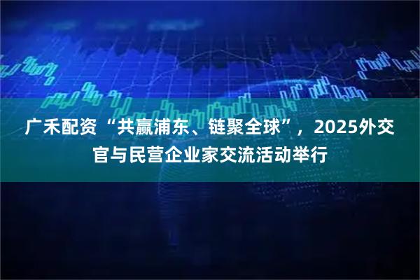 广禾配资 “共赢浦东、链聚全球”，2025外交官与民营企业家交流活动举行