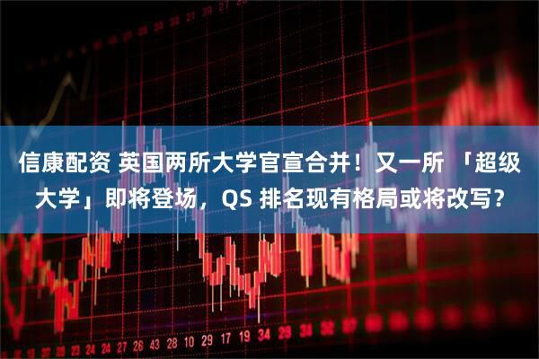 信康配资 英国两所大学官宣合并！又一所 「超级大学」即将登场，QS 排名现有格局或将改写？