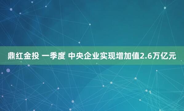 鼎红金投 一季度 中央企业实现增加值2.6万亿元