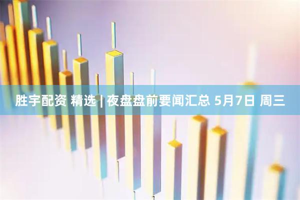 胜宇配资 精选 | 夜盘盘前要闻汇总 5月7日 周三