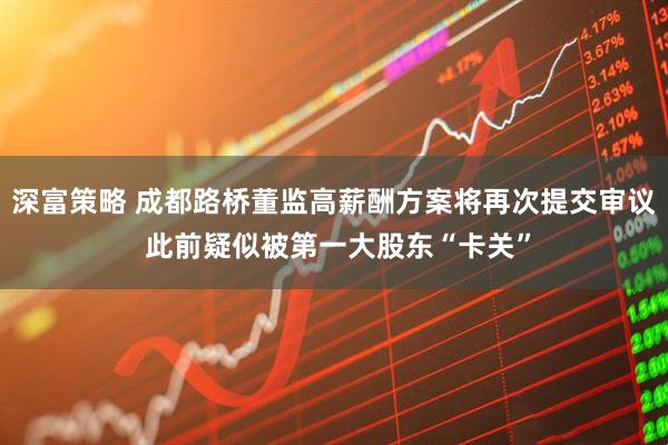 深富策略 成都路桥董监高薪酬方案将再次提交审议 此前疑似被第一大股东“卡关”