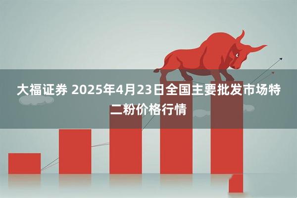 大福证券 2025年4月23日全国主要批发市场特二粉价格行情