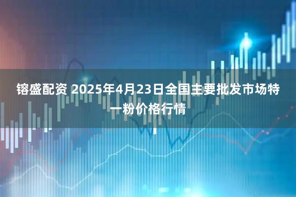 镕盛配资 2025年4月23日全国主要批发市场特一粉价格行情