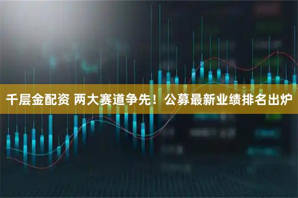 千层金配资 两大赛道争先！公募最新业绩排名出炉