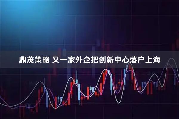 鼎茂策略 又一家外企把创新中心落户上海