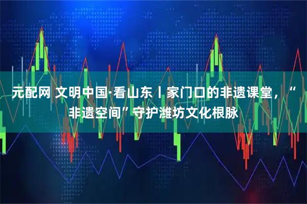 元配网 文明中国·看山东丨家门口的非遗课堂，“非遗空间”守护潍坊文化根脉