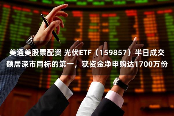 美通美股票配资 光伏ETF（159857）半日成交额居深市同标的第一，获资金净申购达1700万份