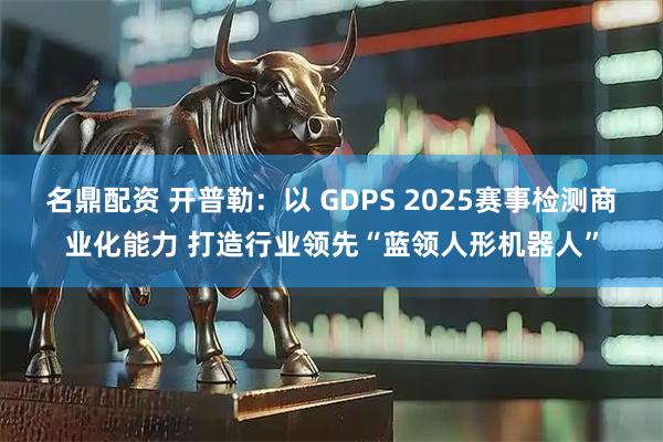名鼎配资 开普勒：以 GDPS 2025赛事检测商业化能力 打造行业领先“蓝领人形机器人”