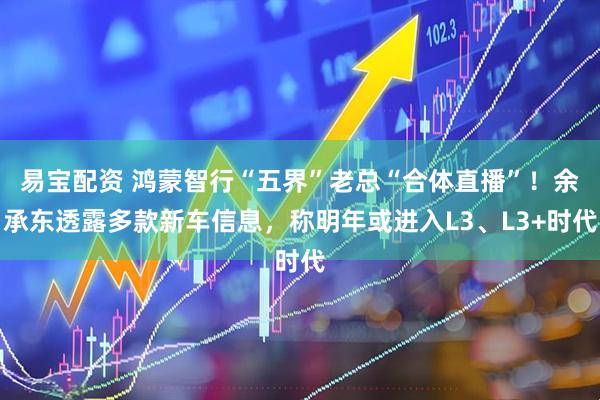 易宝配资 鸿蒙智行“五界”老总“合体直播”！余承东透露多款新车信息，称明年或进入L3、L3+时代