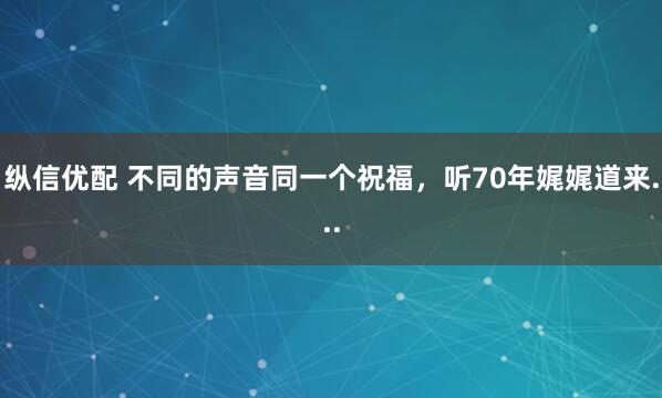 纵信优配 不同的声音同一个祝福，听70年娓娓道来...