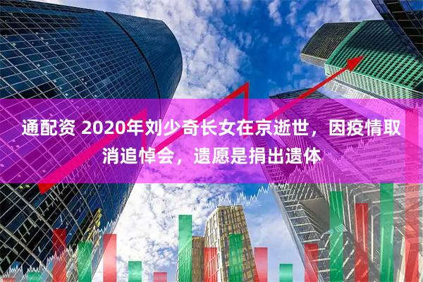 通配资 2020年刘少奇长女在京逝世，因疫情取消追悼会，遗愿是捐出遗体