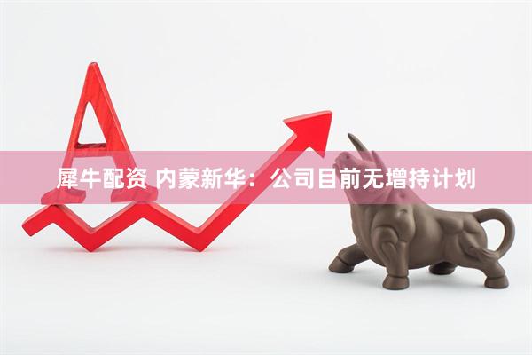 犀牛配资 内蒙新华：公司目前无增持计划