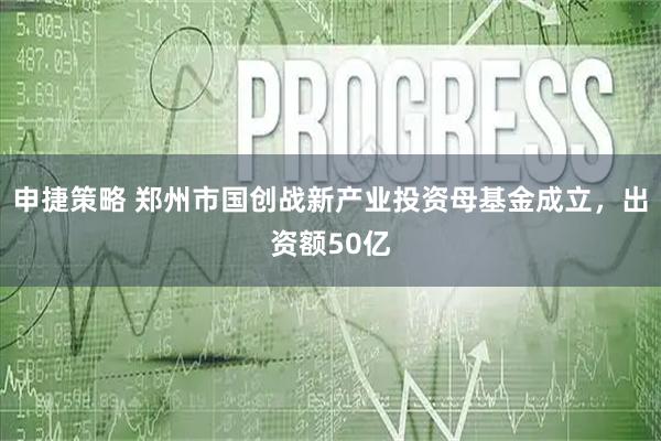 申捷策略 郑州市国创战新产业投资母基金成立，出资额50亿