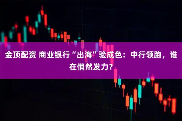 金顶配资 商业银行“出海”验成色：中行领跑，谁在悄然发力？