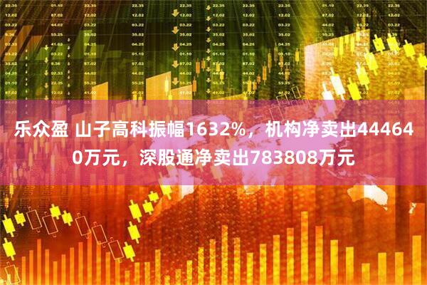 乐众盈 山子高科振幅1632%,机构净卖出444640万元,深股通净卖出783808万元