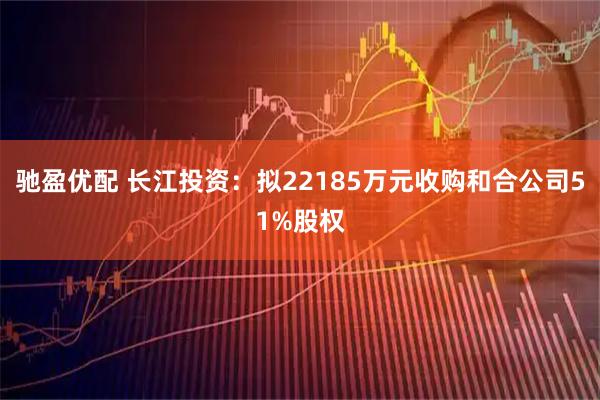 驰盈优配 长江投资：拟22185万元收购和合公司51%股权
