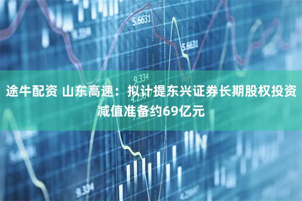 途牛配资 山东高速：拟计提东兴证券长期股权投资减值准备约69亿元