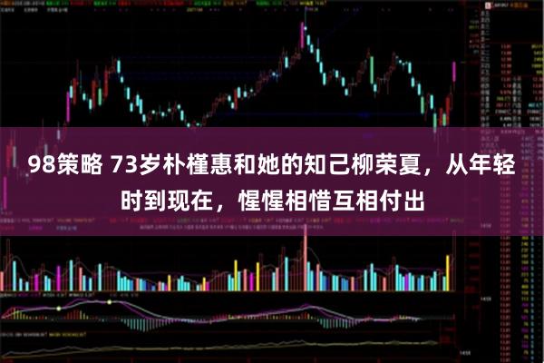 98策略 73岁朴槿惠和她的知己柳荣夏,从年轻时到现在,惺惺相惜互相付出