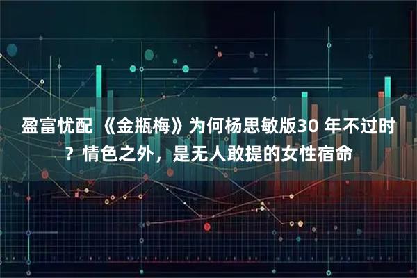 盈富忧配 《金瓶梅》为何杨思敏版30 年不过时？情色之外，是无人敢提的女性宿命