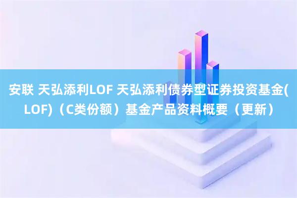 安联 天弘添利LOF 天弘添利债券型证券投资基金(LOF)（C类份额）基金产品资料概要（更新）