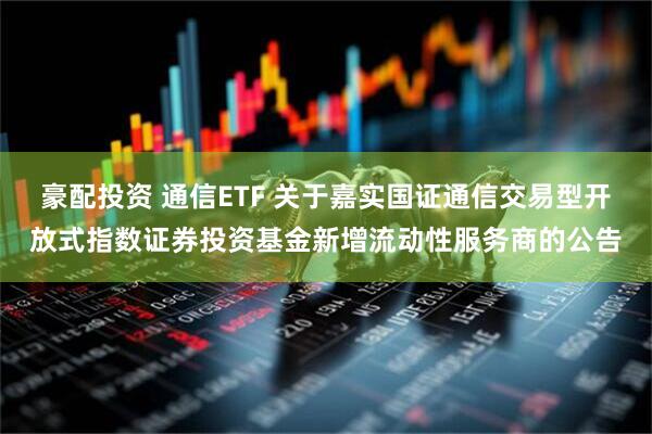 豪配投资 通信ETF 关于嘉实国证通信交易型开放式指数证券投资基金新增流动性服务商的公告