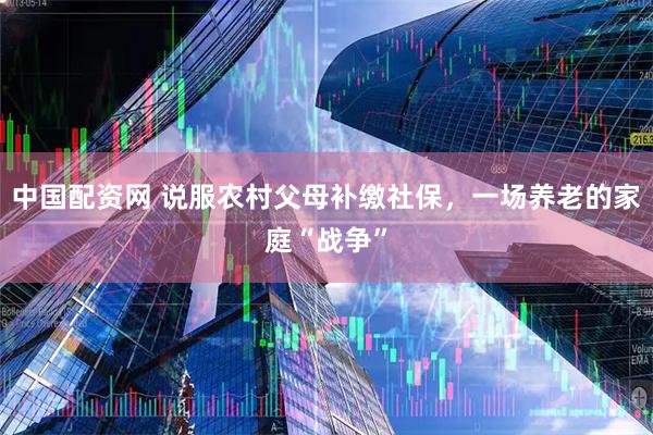 中国配资网 说服农村父母补缴社保,一场养老的家庭“战争”