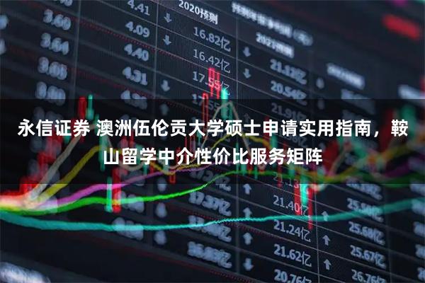 永信证券 澳洲伍伦贡大学硕士申请实用指南,鞍山留学中介性价比服务矩阵