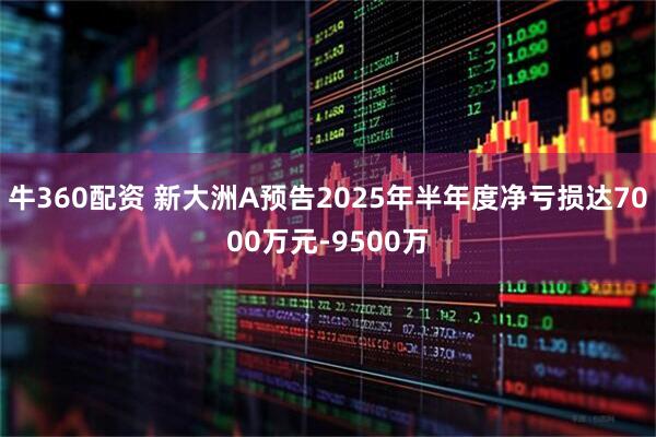 牛360配资 新大洲A预告2025年半年度净亏损达7000万元-9500万
