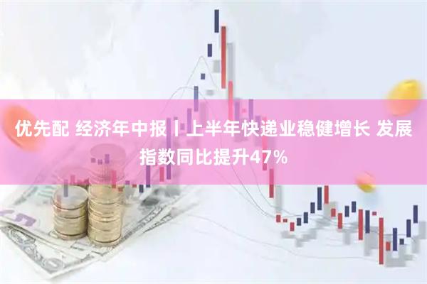 优先配 经济年中报丨上半年快递业稳健增长 发展指数同比提升47%