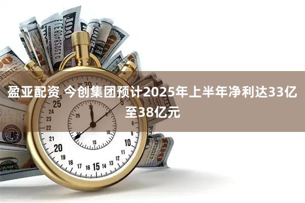 盈亚配资 今创集团预计2025年上半年净利达33亿至38亿元